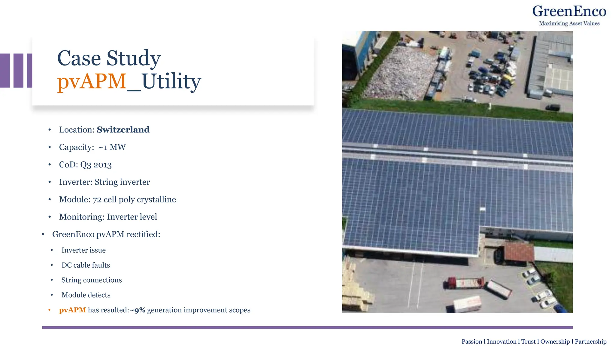 Case Study
pvAPM_Utility
• Location: Switzerland
• Capacity: ~1 MW
• CoD: Q3 2013
• Inverter: String inverter
• Module: 72 cell poly crystalline
• Monitoring: Inverter level
• GreenEnco pvAPM rectified:
• Inverter issue
• DC cable faults
• String connections
• Module defects
• pvAPM has resulted:~9% generation improvement scopes
Passion l Innovation l Trust l Ownership l Partnership
 