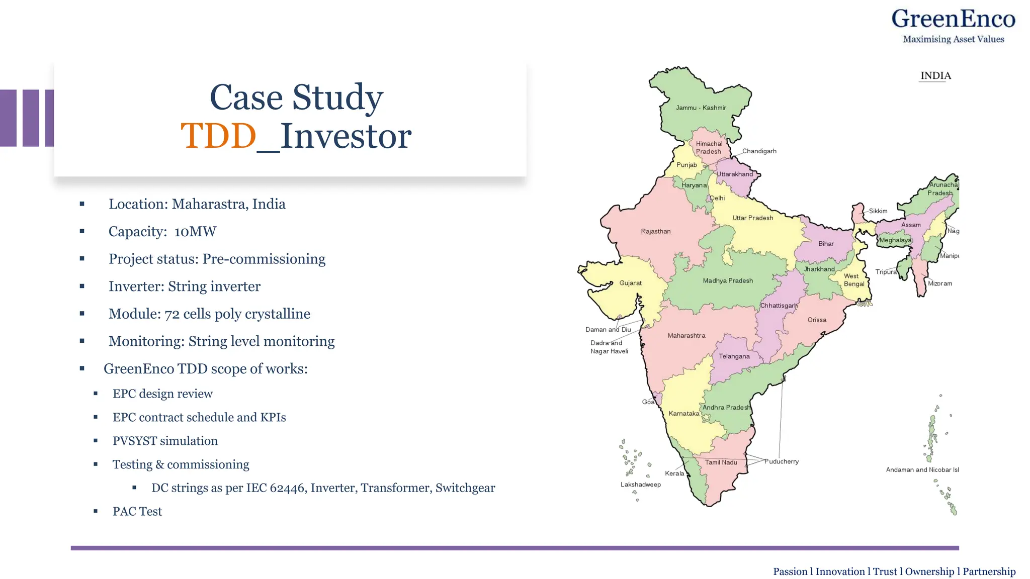Case Study
TDD_Investor
▪ Location: Maharastra, India
▪ Capacity: 10MW
▪ Project status: Pre-commissioning
▪ Inverter: String inverter
▪ Module: 72 cells poly crystalline
▪ Monitoring: String level monitoring
▪ GreenEnco TDD scope of works:
▪ EPC design review
▪ EPC contract schedule and KPIs
▪ PVSYST simulation
▪ Testing & commissioning
▪ DC strings as per IEC 62446, Inverter, Transformer, Switchgear
▪ PAC Test
Passion l Innovation l Trust l Ownership l Partnership
 