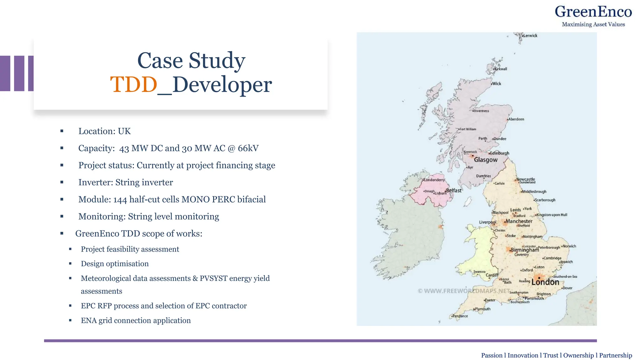 Case Study
TDD_Developer
▪ Location: UK
▪ Capacity: 43 MW DC and 30 MW AC @ 66kV
▪ Project status: Currently at project financing stage
▪ Inverter: String inverter
▪ Module: 144 half-cut cells MONO PERC bifacial
▪ Monitoring: String level monitoring
▪ GreenEnco TDD scope of works:
▪ Project feasibility assessment
▪ Design optimisation
▪ Meteorological data assessments & PVSYST energy yield
assessments
▪ EPC RFP process and selection of EPC contractor
▪ ENA grid connection application
Passion l Innovation l Trust l Ownership l Partnership
 