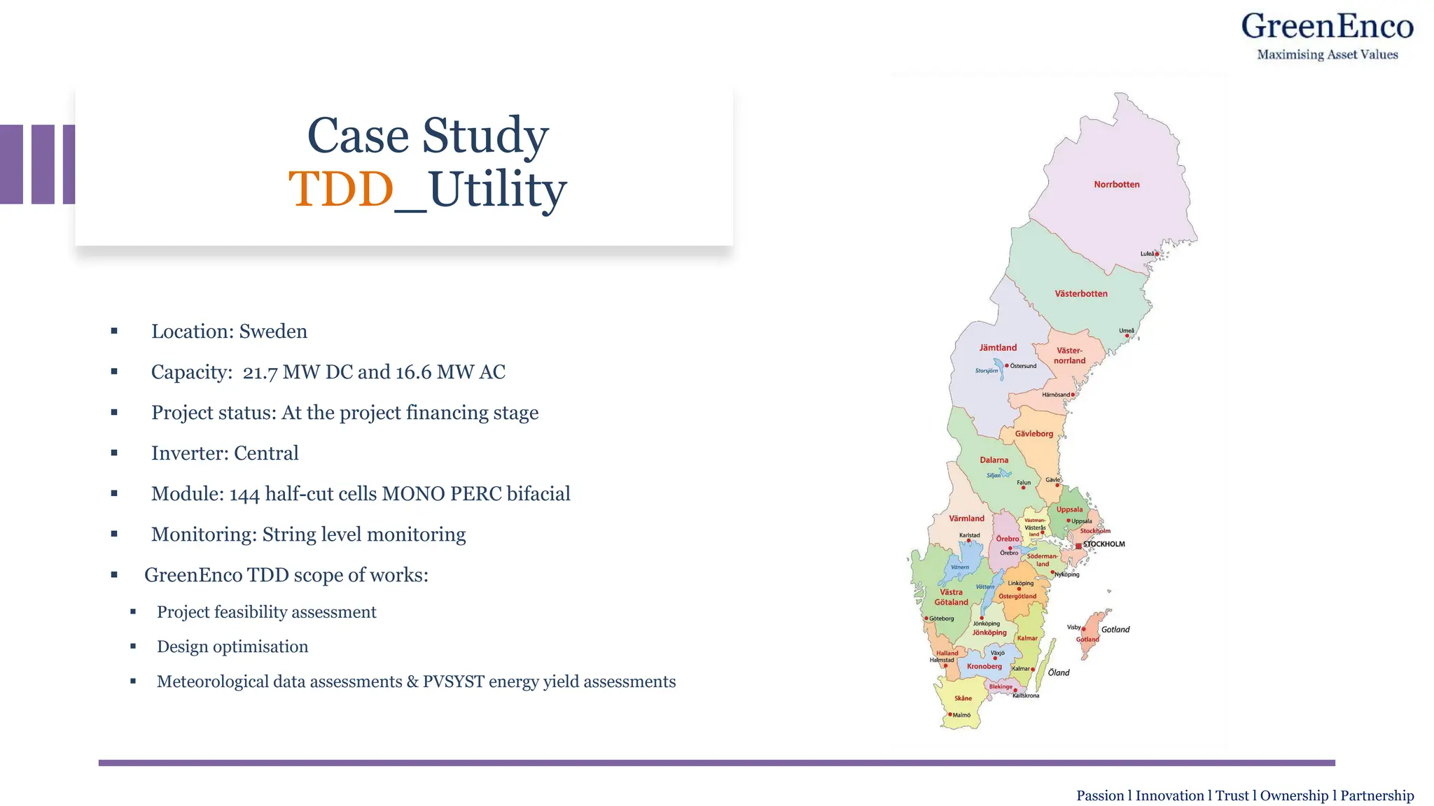 Case Study
TDD_Utility
▪ Location: Sweden
▪ Capacity: 21.7 MW DC and 16.6 MW AC
▪ Project status: At the project financing stage
▪ Inverter: Central
▪ Module: 144 half-cut cells MONO PERC bifacial
▪ Monitoring: String level monitoring
▪ GreenEnco TDD scope of works:
▪ Project feasibility assessment
▪ Design optimisation
▪ Meteorological data assessments & PVSYST energy yield assessments
Passion l Innovation l Trust l Ownership l Partnership
 