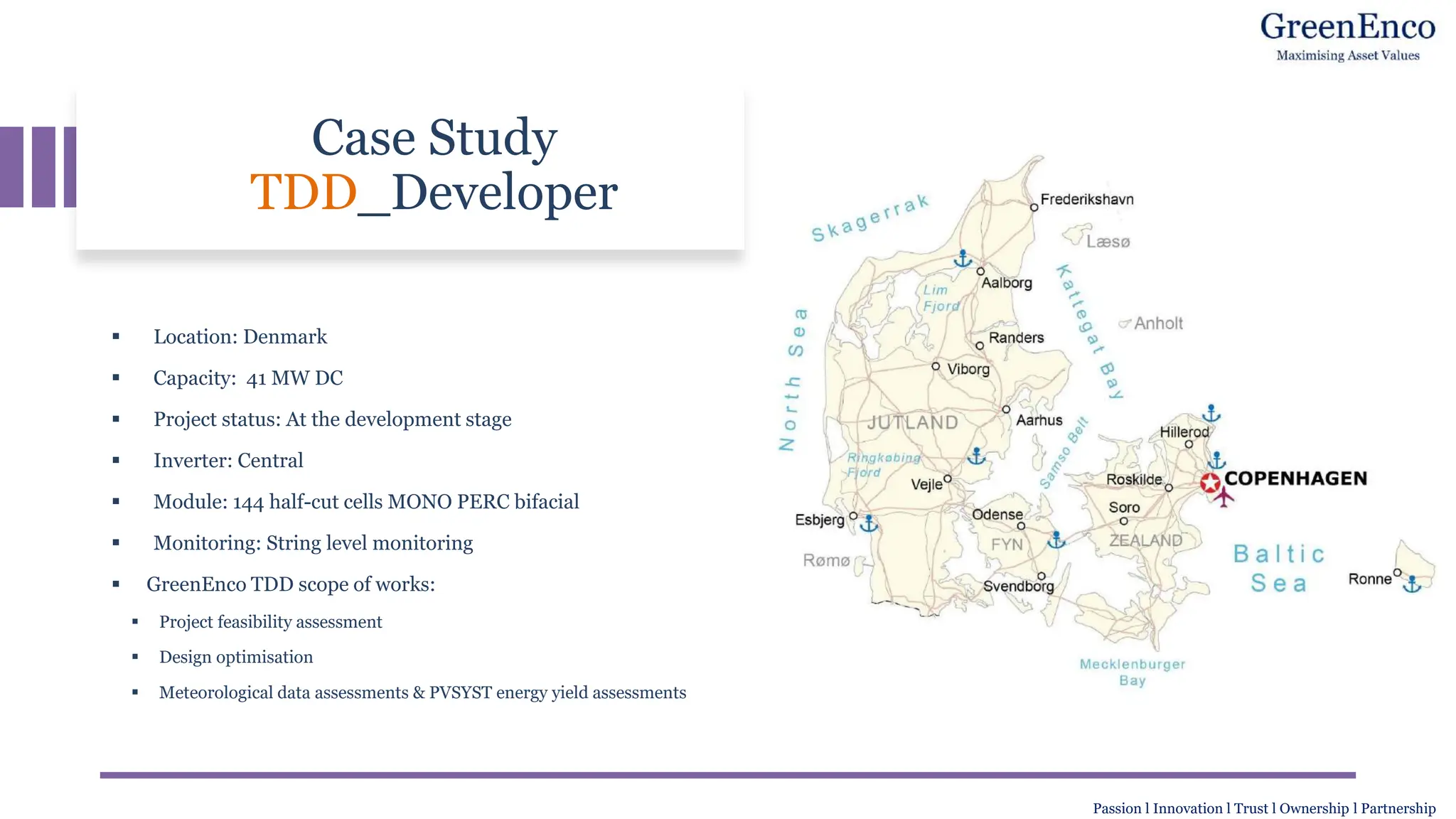Case Study
TDD_Developer
▪ Location: Denmark
▪ Capacity: 41 MW DC
▪ Project status: At the development stage
▪ Inverter: Central
▪ Module: 144 half-cut cells MONO PERC bifacial
▪ Monitoring: String level monitoring
▪ GreenEnco TDD scope of works:
▪ Project feasibility assessment
▪ Design optimisation
▪ Meteorological data assessments & PVSYST energy yield assessments
Passion l Innovation l Trust l Ownership l Partnership
 
