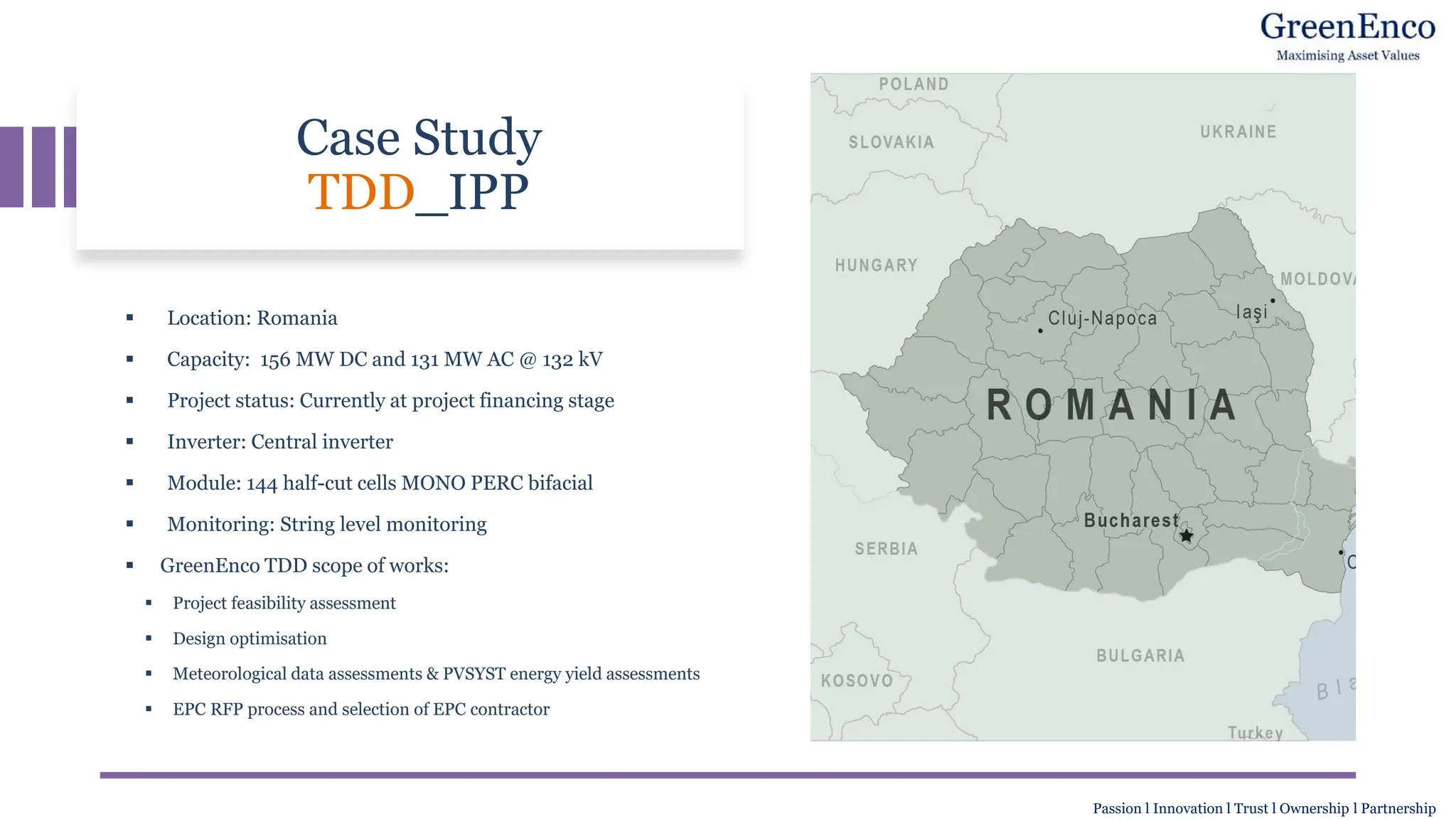 Case Study
TDD_IPP
▪ Location: Romania
▪ Capacity: 156 MW DC and 131 MW AC @ 132 kV
▪ Project status: Currently at project financing stage
▪ Inverter: Central inverter
▪ Module: 144 half-cut cells MONO PERC bifacial
▪ Monitoring: String level monitoring
▪ GreenEnco TDD scope of works:
▪ Project feasibility assessment
▪ Design optimisation
▪ Meteorological data assessments & PVSYST energy yield assessments
▪ EPC RFP process and selection of EPC contractor
Passion l Innovation l Trust l Ownership l Partnership
 