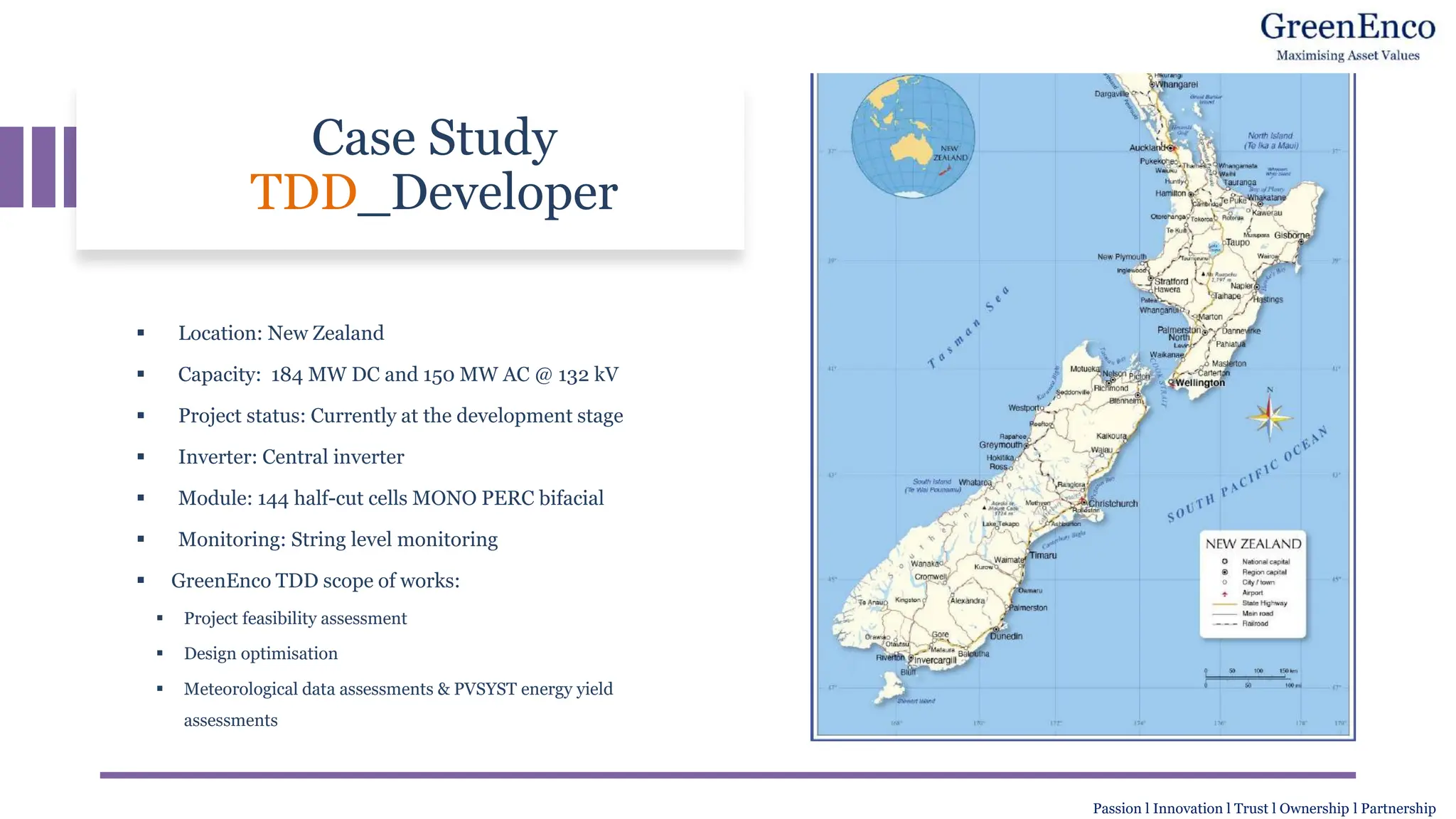 Case Study
TDD_Developer
▪ Location: New Zealand
▪ Capacity: 184 MW DC and 150 MW AC @ 132 kV
▪ Project status: Currently at the development stage
▪ Inverter: Central inverter
▪ Module: 144 half-cut cells MONO PERC bifacial
▪ Monitoring: String level monitoring
▪ GreenEnco TDD scope of works:
▪ Project feasibility assessment
▪ Design optimisation
▪ Meteorological data assessments & PVSYST energy yield
assessments
Passion l Innovation l Trust l Ownership l Partnership
 