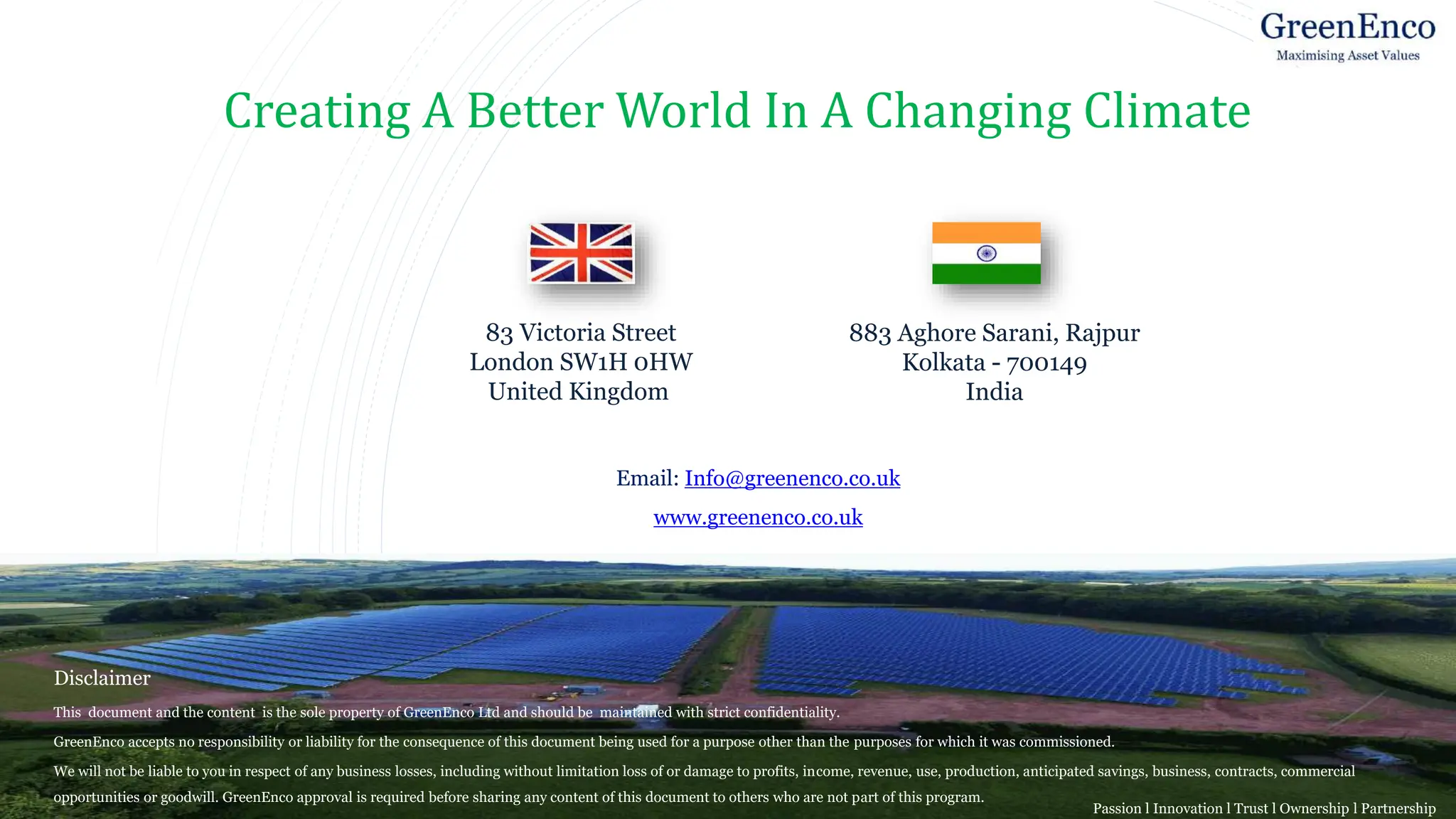 Disclaimer
This document and the content is the sole property of GreenEnco Ltd and should be maintained with strict confidentiality.
GreenEnco accepts no responsibility or liability for the consequence of this document being used for a purpose other than the purposes for which it was commissioned.
We will not be liable to you in respect of any business losses, including without limitation loss of or damage to profits, income, revenue, use, production, anticipated savings, business, contracts, commercial
opportunities or goodwill. GreenEnco approval is required before sharing any content of this document to others who are not part of this program.
Creating A Better World In A Changing Climate
83 Victoria Street
London SW1H 0HW
United Kingdom
Email: Info@greenenco.co.uk
www.greenenco.co.uk
883 Aghore Sarani, Rajpur
Kolkata - 700149
India
Passion l Innovation l Trust l Ownership l Partnership
 
