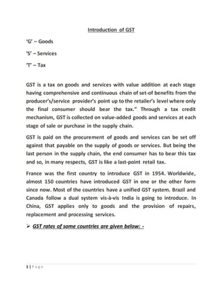 1 | P a g e
Introduction of GST
‘G’ – Goods
‘S’ – Services
‘T’ – Tax
GST is a tax on goods and services with value addition at each stage
having comprehensive and continuous chain of set-of benefits from the
producer’s/service provider’s point up to the retailer’s level where only
the final consumer should bear the tax.” Through a tax credit
mechanism, GST is collected on value-added goods and services at each
stage of sale or purchase in the supply chain.
GST is paid on the procurement of goods and services can be set off
against that payable on the supply of goods or services. But being the
last person in the supply chain, the end consumer has to bear this tax
and so, in many respects, GST is like a last-point retail tax.
France was the first country to introduce GST in 1954. Worldwide,
almost 150 countries have introduced GST in one or the other form
since now. Most of the countries have a unified GST system. Brazil and
Canada follow a dual system vis-à-vis India is going to introduce. In
China, GST applies only to goods and the provision of repairs,
replacement and processing services.
 GST rates of some countries are given below: -
 