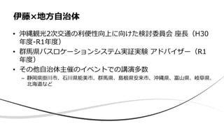 • 沖縄観光2次交通の利便性向上に向けた検討委員会 座長（H30
年度-R1年度）
• 群馬県バスロケーションシステム実証実験 アドバイザー（R1
年度）
• その他自治体主催のイベントでの講演多数
– 静岡県掛川市、石川県能美市、群馬県、島根県安来市、沖縄県、富山県、岐阜県、
北海道など
伊藤×地方自治体
 