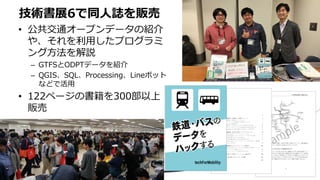 • 公共交通オープンデータの紹介
や、それを利用したプログラミ
ング方法を解説
– GTFSとODPTデータを紹介
– QGIS、SQL、Processing、Lineボット
などで活用
• 122ページの書籍を300部以上
販売
技術書展6で同人誌を販売
 