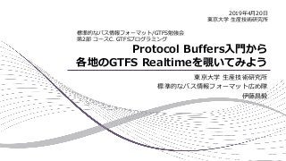 Protocol Buffers入門から
各地のGTFS Realtimeを覗いてみよう
東京大学 生産技術研究所
標準的なバス情報フォーマット広め隊
伊藤昌毅
標準的なバス情報フォーマット/GTFS勉強会
第2部 コースC. GTFSプログラミング
2019年4月20日
東京大学 生産技術研究所
 