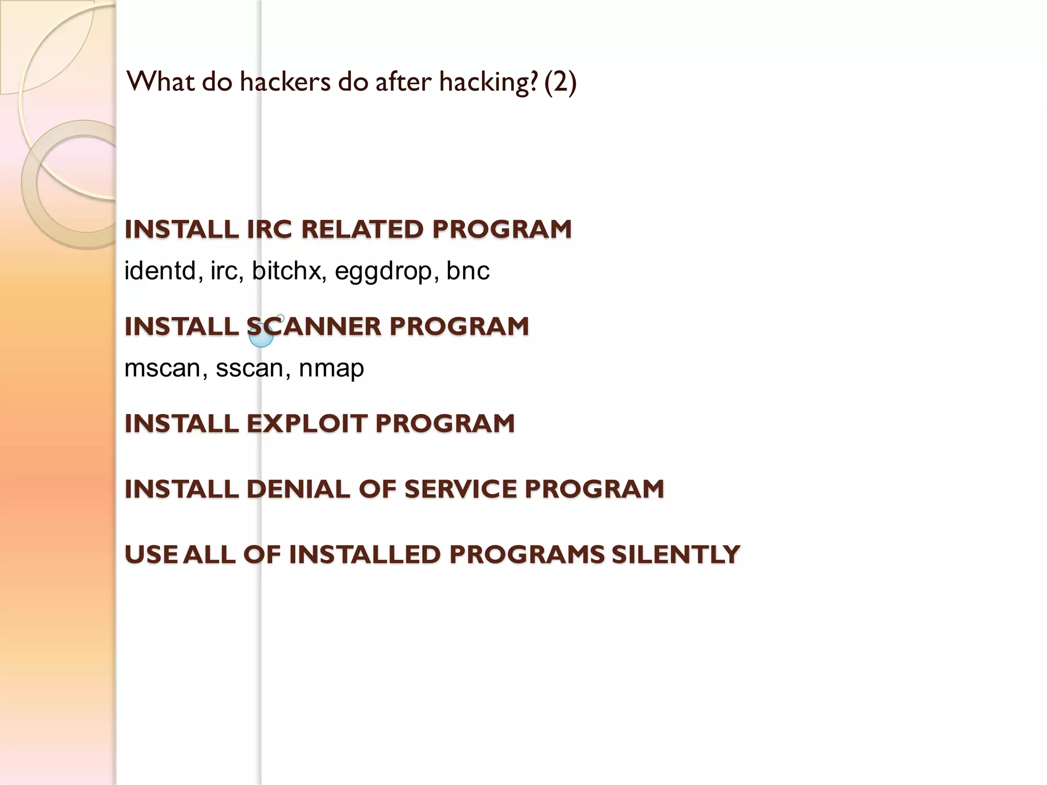 What do hackers do after hacking?(2)
INSTALL IRC RELATED PROGRAM
identd, irc, bitchx, eggdrop, bnc
INSTALL SCANNER PROGRAM
mscan, sscan, nmap
INSTALL EXPLOIT PROGRAM
INSTALL DENIAL OF SERVICE PROGRAM
USE ALL OF INSTALLED PROGRAMS SILENTLY
 