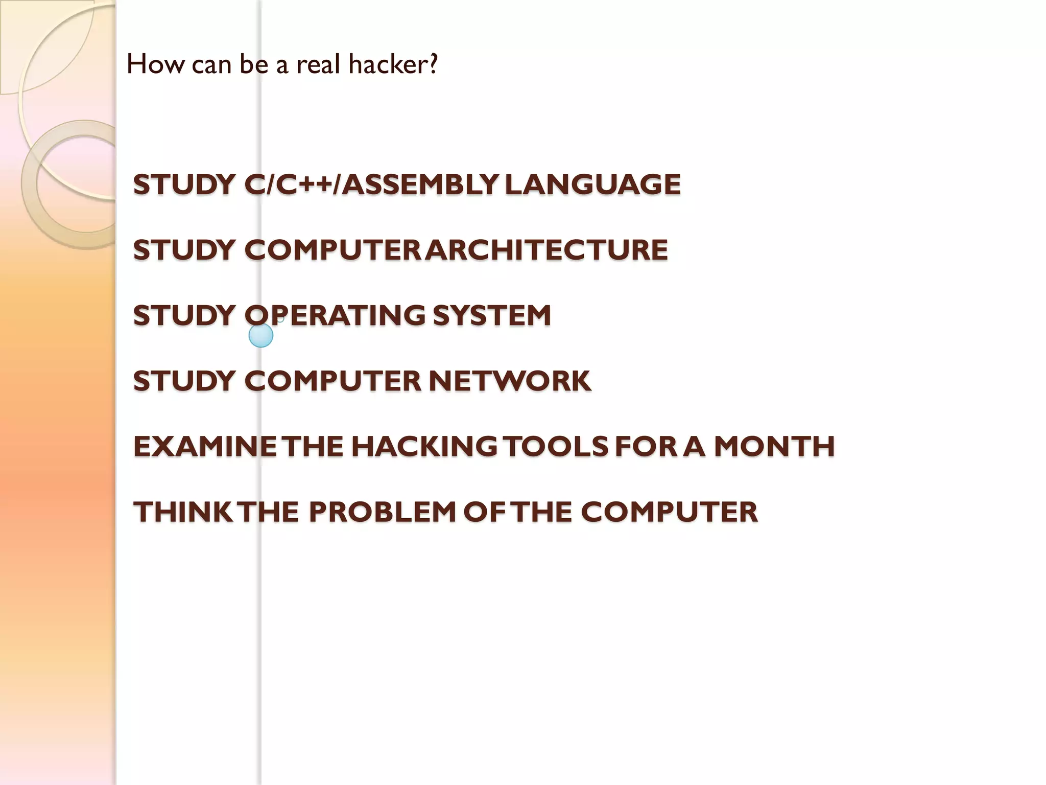 How can be a real hacker?
STUDY C/C++/ASSEMBLYLANGUAGE
STUDY COMPUTERARCHITECTURE
STUDY OPERATING SYSTEM
STUDY COMPUTER NETWORK
EXAMINETHE HACKINGTOOLS FOR A MONTH
THINKTHE PROBLEM OFTHE COMPUTER
 