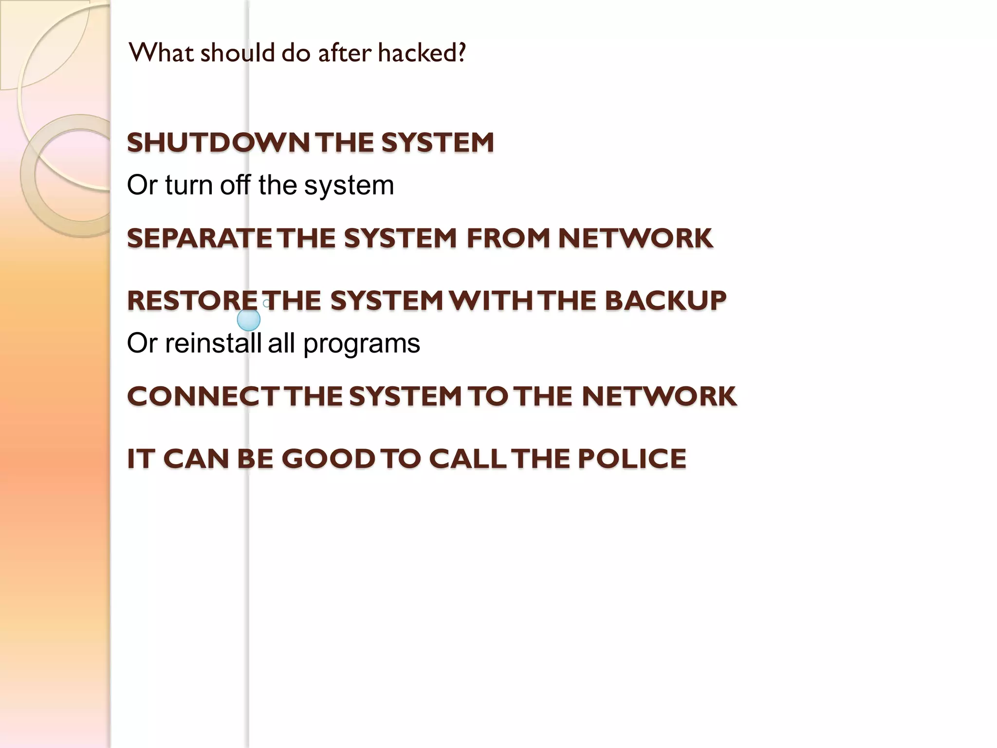 What should do after hacked?
SHUTDOWNTHE SYSTEM
Or turn off the system
SEPARATETHE SYSTEM FROM NETWORK
RESTORETHE SYSTEM WITHTHE BACKUP
Or reinstall all programs
CONNECTTHE SYSTEM TOTHE NETWORK
IT CAN BE GOODTO CALLTHE POLICE
 