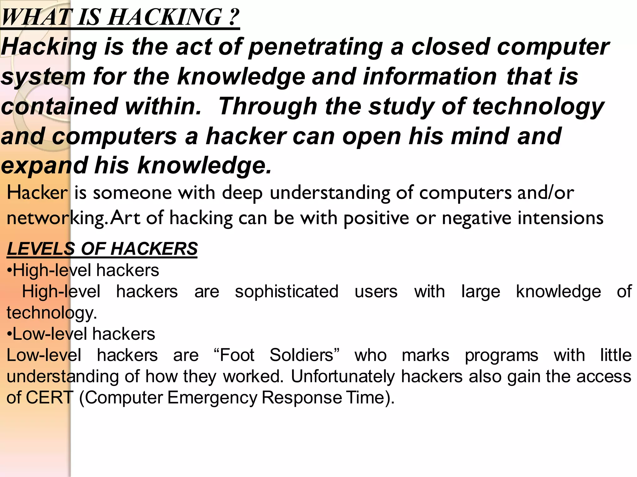 WHAT IS HACKING ?
Hacking is the act of penetrating a closed computer
system for the knowledge and information that is
contained within. Through the study of technology
and computers a hacker can open his mind and
expand his knowledge.
LEVELS OF HACKERS
•High-level hackers
High-level hackers are sophisticated users with large knowledge of
technology.
•Low-level hackers
Low-level hackers are “Foot Soldiers” who marks programs with little
understanding of how they worked. Unfortunately hackers also gain the access
of CERT (Computer Emergency Response Time).
Hacker is someone with deep understanding of computers and/or
networking.Art of hacking can be with positive or negative intensions
 
