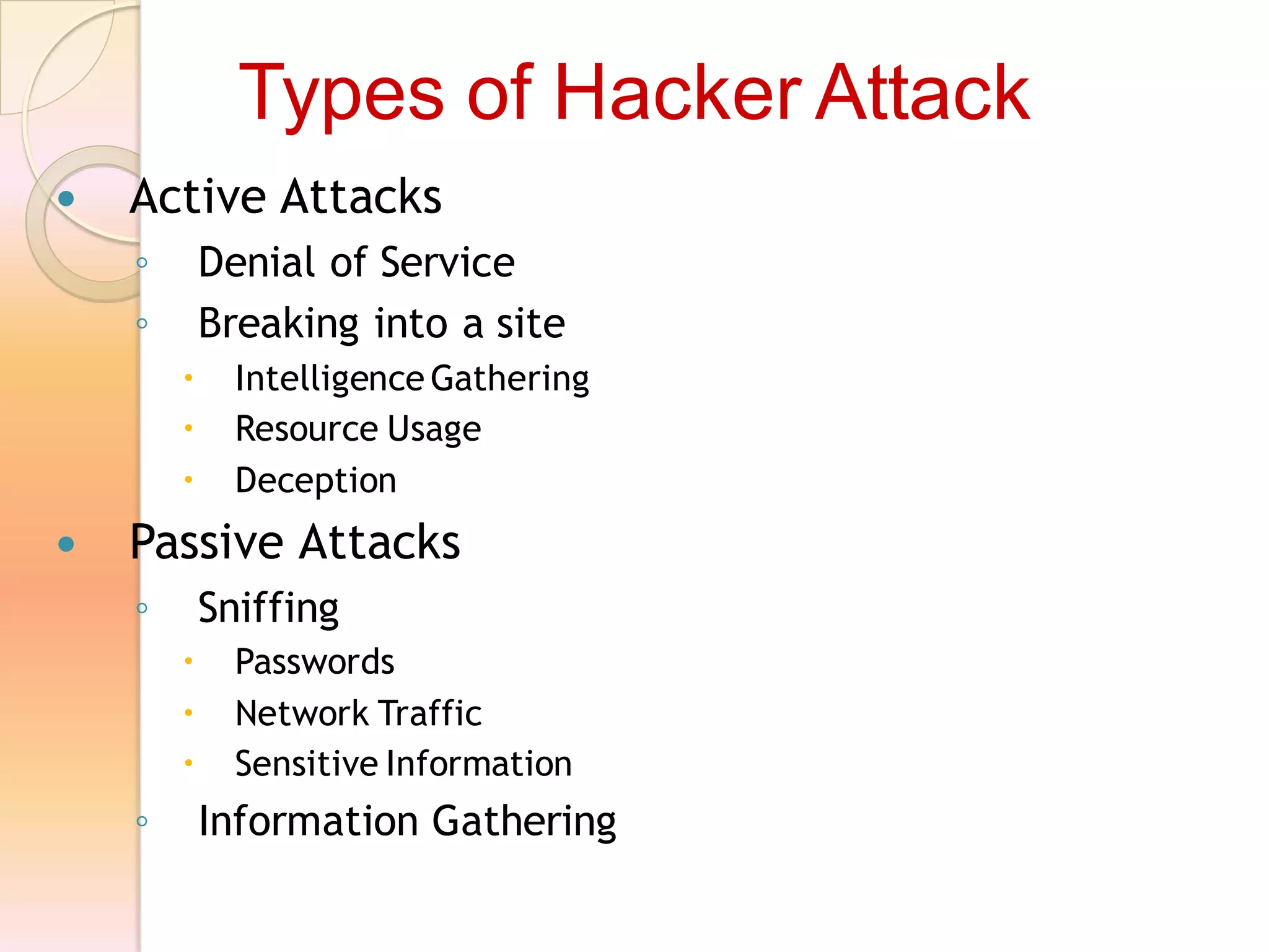  Active Attacks
◦ Denial of Service
◦ Breaking into a site
 Intelligence Gathering
 Resource Usage
 Deception
 Passive Attacks
◦ Sniffing
 Passwords
 Network Traffic
 Sensitive Information
◦ Information Gathering
Types of Hacker Attack
 
