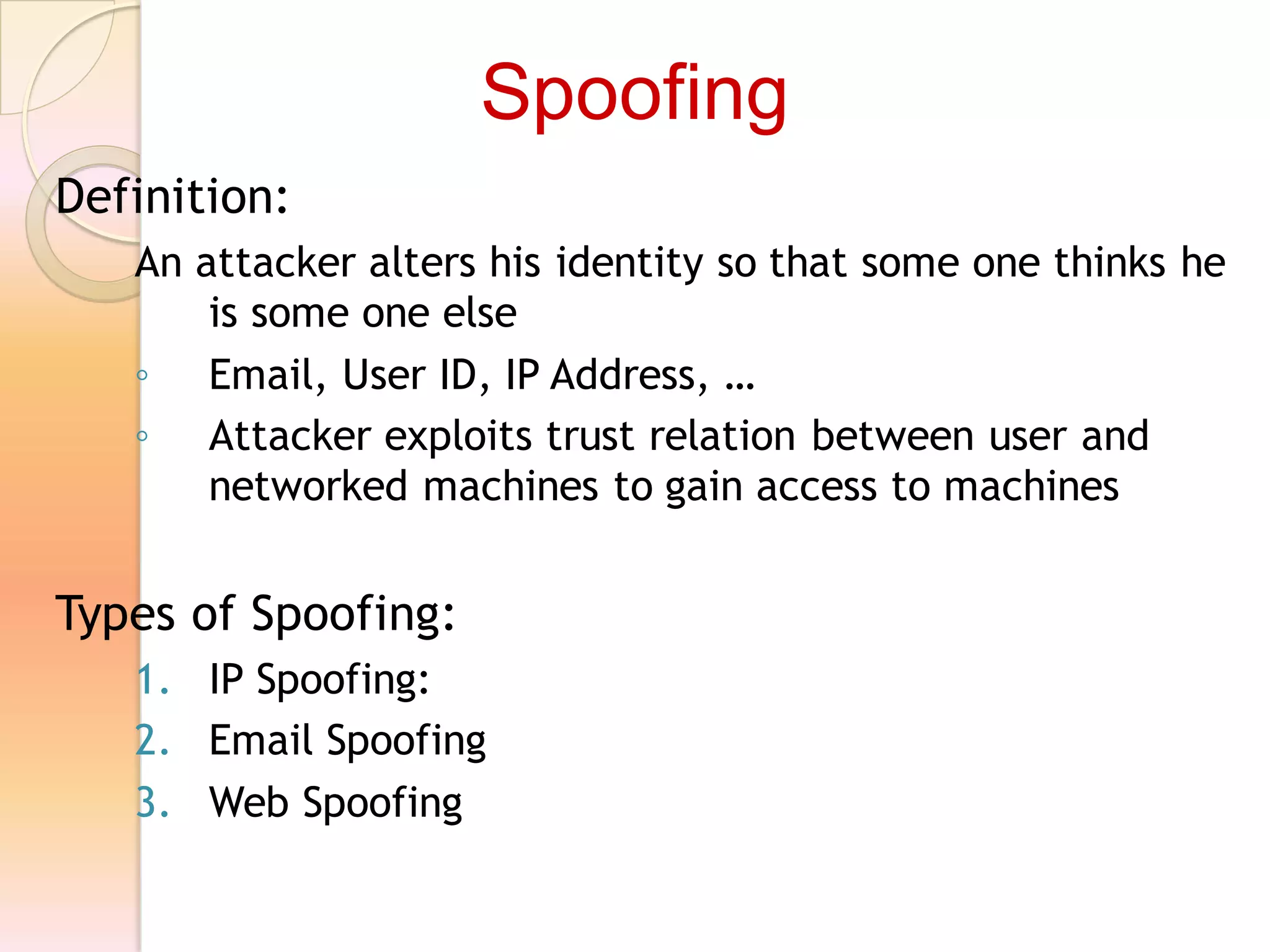 Definition:
An attacker alters his identity so that some one thinks he
is some one else
◦ Email, User ID, IP Address, …
◦ Attacker exploits trust relation between user and
networked machines to gain access to machines
Types of Spoofing:
1. IP Spoofing:
2. Email Spoofing
3. Web Spoofing
Spoofing
 