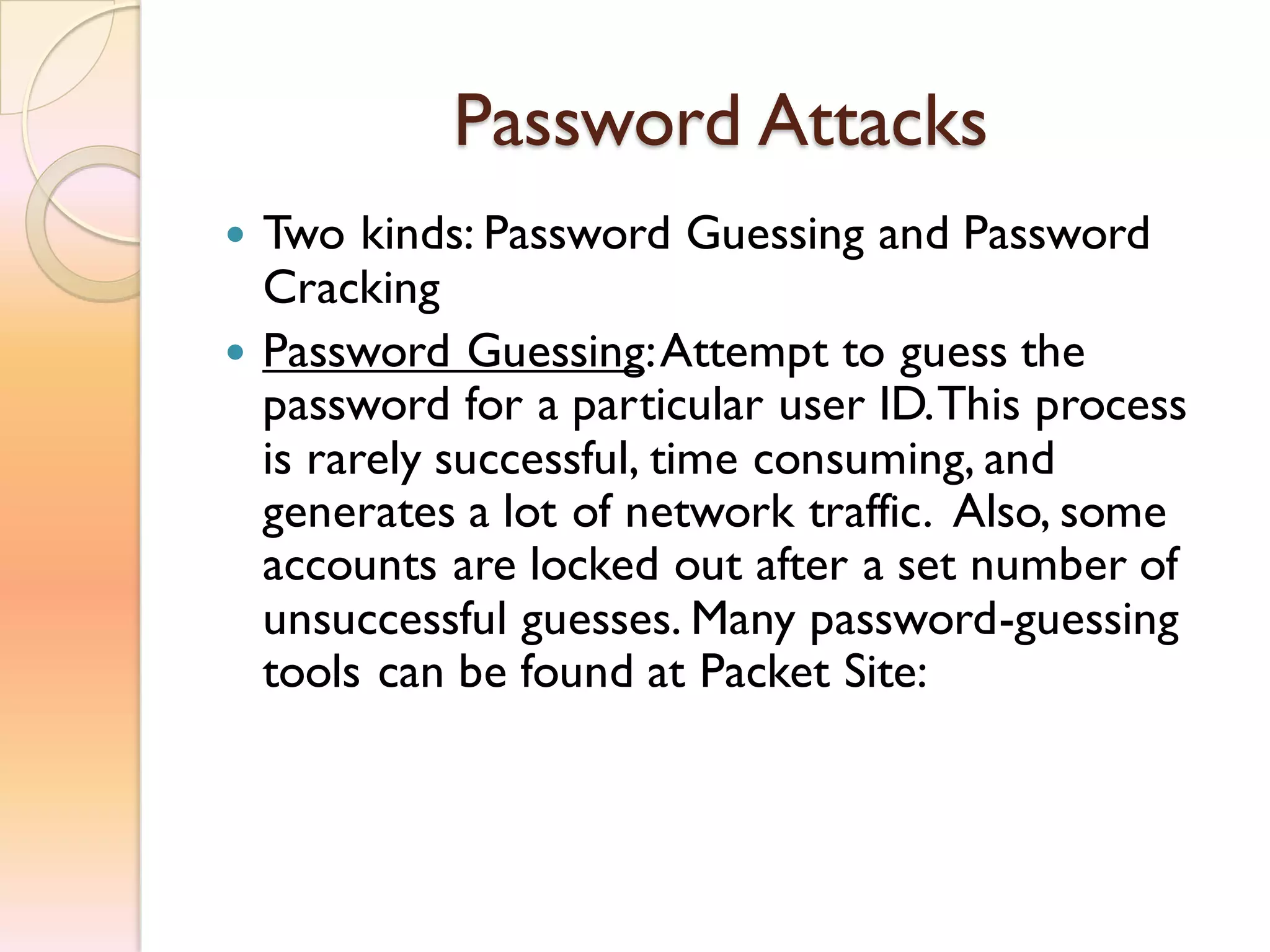 Password Attacks
 Two kinds: Password Guessing and Password
Cracking
 Password Guessing:Attempt to guess the
password for a particular user ID.This process
is rarely successful, time consuming, and
generates a lot of network traffic. Also, some
accounts are locked out after a set number of
unsuccessful guesses. Many password-guessing
tools can be found at Packet Site:
 
