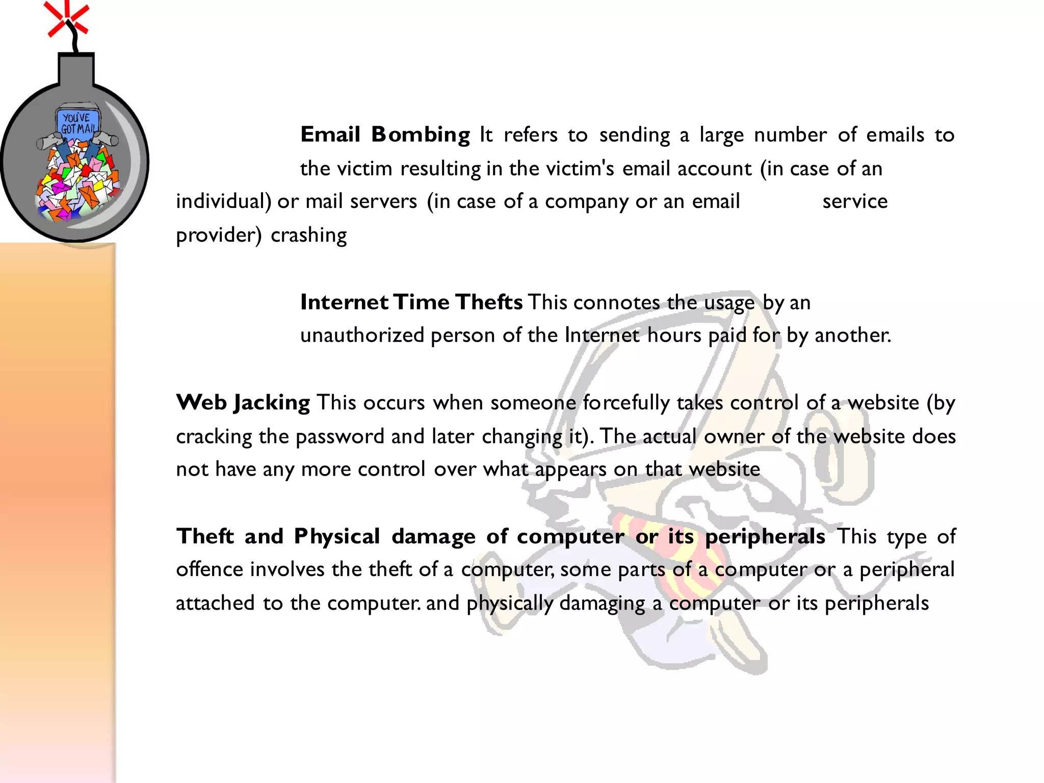 Email Bombing It refers to sending a large number of emails to
the victim resulting in the victim's email account (in case of an
individual) or mail servers (in case of a company or an email service
provider) crashing
Internet Time Thefts This connotes the usage by an
unauthorized person of the Internet hours paid for by another.
Web Jacking This occurs when someone forcefully takes control of a website (by
cracking the password and later changing it). The actual owner of the website does
not have any more control over what appears on that website
Theft and Physical damage of computer or its peripherals This type of
offence involves the theft of a computer, some parts of a computer or a peripheral
attached to the computer. and physically damaging a computer or its peripherals
 
