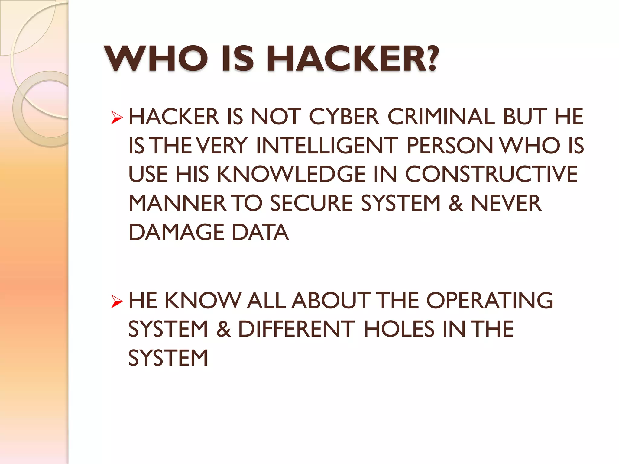 WHO IS HACKER?
 HACKER IS NOT CYBER CRIMINAL BUT HE
IS THEVERY INTELLIGENT PERSON WHO IS
USE HIS KNOWLEDGE IN CONSTRUCTIVE
MANNER TO SECURE SYSTEM & NEVER
DAMAGE DATA
 HE KNOW ALL ABOUT THE OPERATING
SYSTEM & DIFFERENT HOLES IN THE
SYSTEM
 
