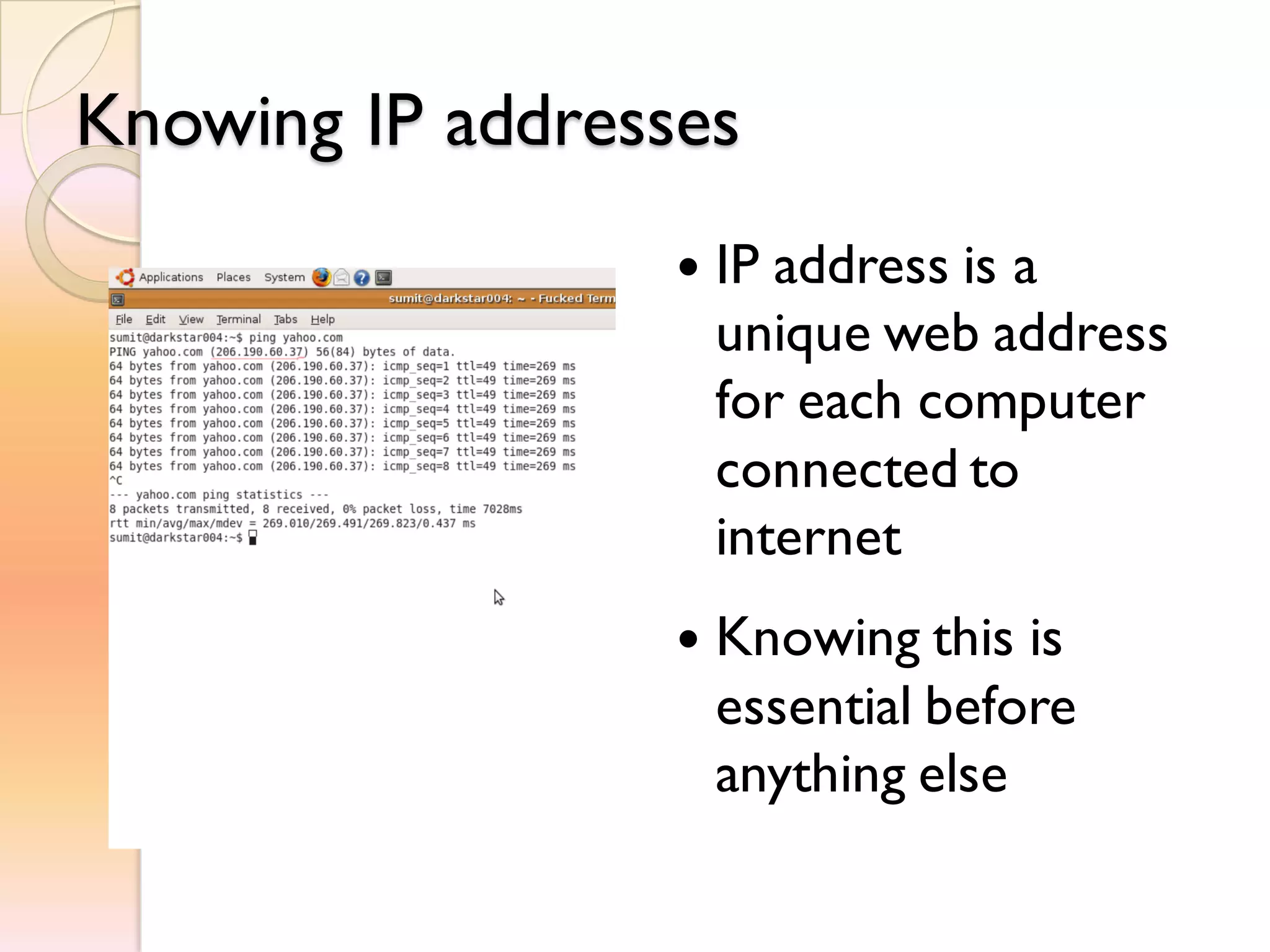 Knowing IP addresses
 IP address is a
unique web address
for each computer
connected to
internet
 Knowing this is
essential before
anything else
 