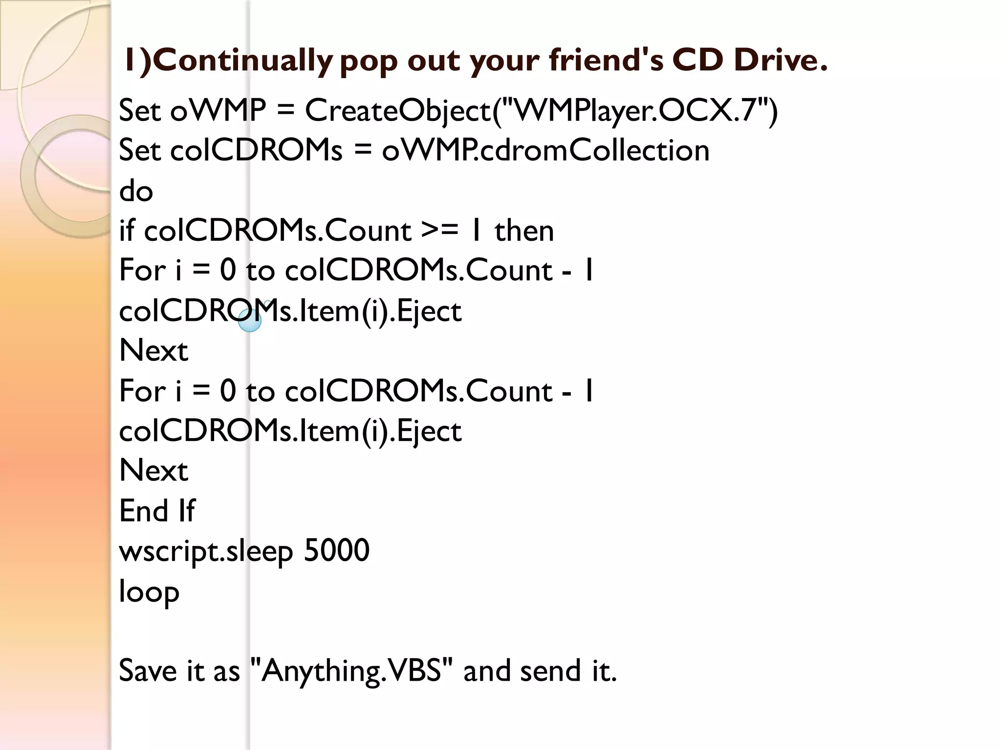 1)Continually pop out your friend's CD Drive.
Set oWMP = CreateObject("WMPlayer.OCX.7")
Set colCDROMs = oWMP.cdromCollection
do
if colCDROMs.Count >= 1 then
For i = 0 to colCDROMs.Count - 1
colCDROMs.Item(i).Eject
Next
For i = 0 to colCDROMs.Count - 1
colCDROMs.Item(i).Eject
Next
End If
wscript.sleep 5000
loop
Save it as "Anything.VBS" and send it.
 