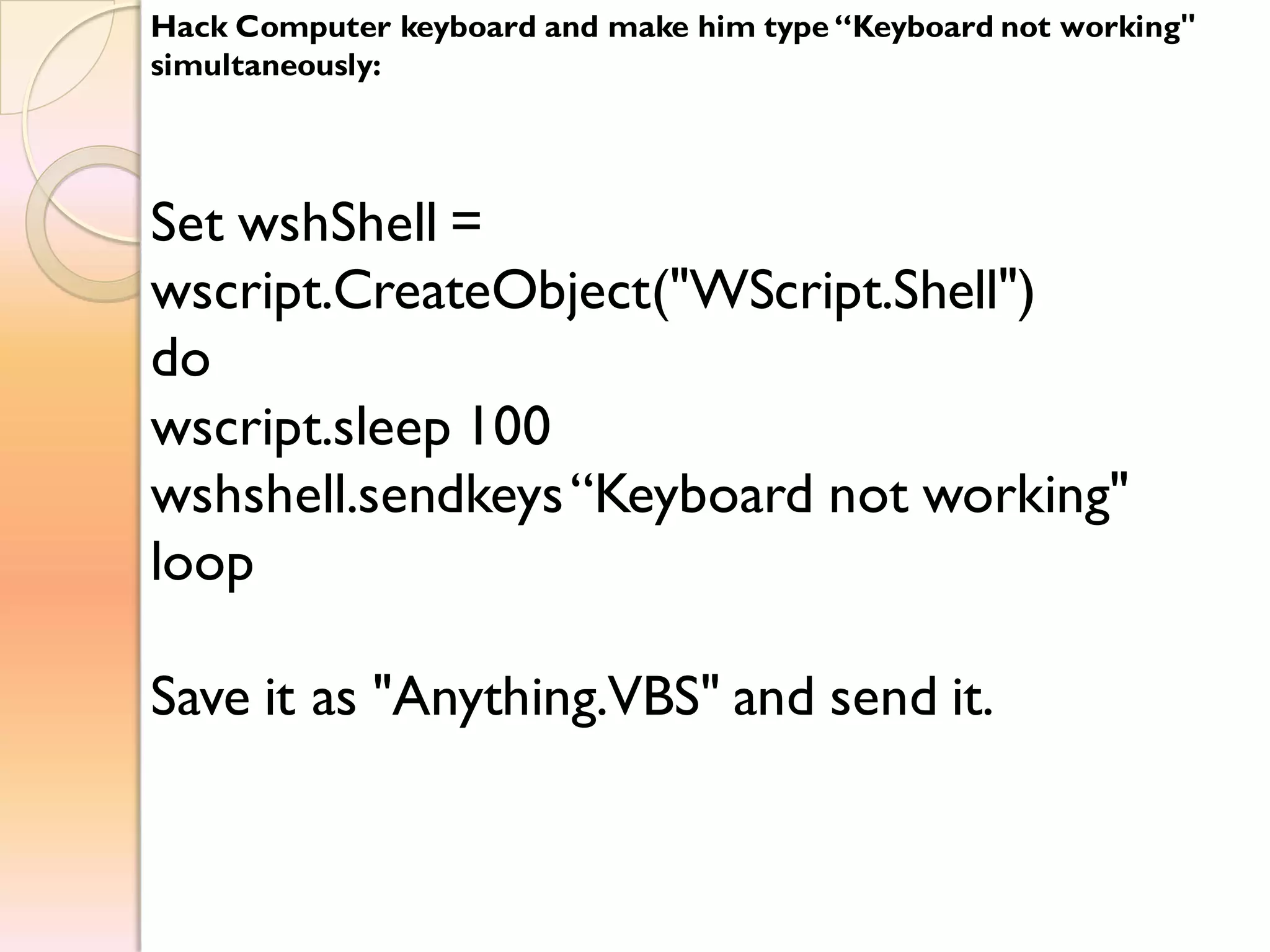Hack Computer keyboard and make him type “Keyboard not working"
simultaneously:
Set wshShell =
wscript.CreateObject("WScript.Shell")
do
wscript.sleep 100
wshshell.sendkeys“Keyboard not working"
loop
Save it as "Anything.VBS" and send it.
 