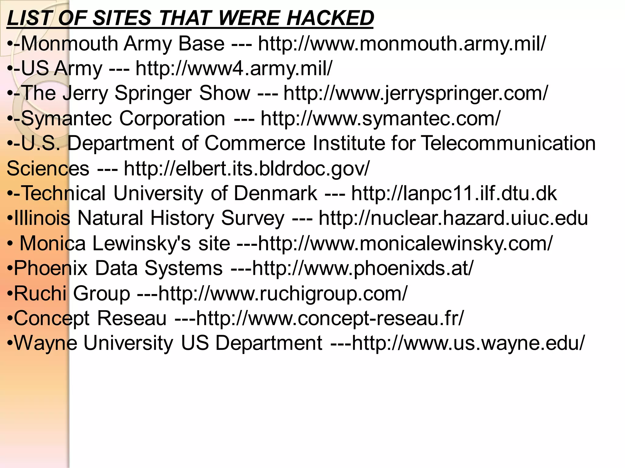 LIST OF SITES THAT WERE HACKED
•-Monmouth Army Base --- http://www.monmouth.army.mil/
•-US Army --- http://www4.army.mil/
•-The Jerry Springer Show --- http://www.jerryspringer.com/
•-Symantec Corporation --- http://www.symantec.com/
•-U.S. Department of Commerce Institute for Telecommunication
Sciences --- http://elbert.its.bldrdoc.gov/
•-Technical University of Denmark --- http://lanpc11.ilf.dtu.dk
•Illinois Natural History Survey --- http://nuclear.hazard.uiuc.edu
• Monica Lewinsky's site ---http://www.monicalewinsky.com/
•Phoenix Data Systems ---http://www.phoenixds.at/
•Ruchi Group ---http://www.ruchigroup.com/
•Concept Reseau ---http://www.concept-reseau.fr/
•Wayne University US Department ---http://www.us.wayne.edu/
 