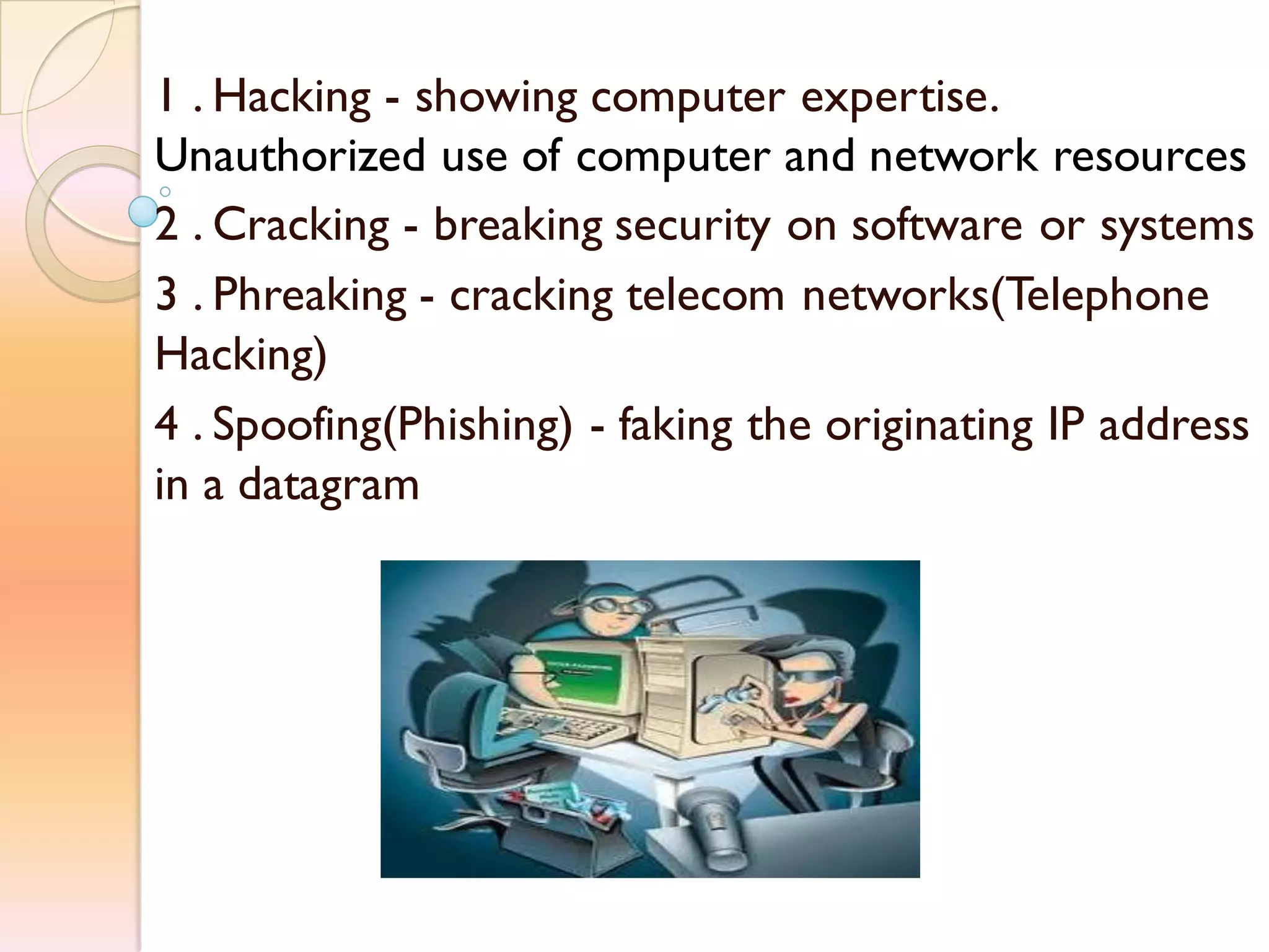 1 . Hacking - showing computer expertise.
Unauthorized use of computer and network resources
2 . Cracking - breaking security on software or systems
3 . Phreaking - cracking telecom networks(Telephone
Hacking)
4 . Spoofing(Phishing) - faking the originating IP address
in a datagram
 