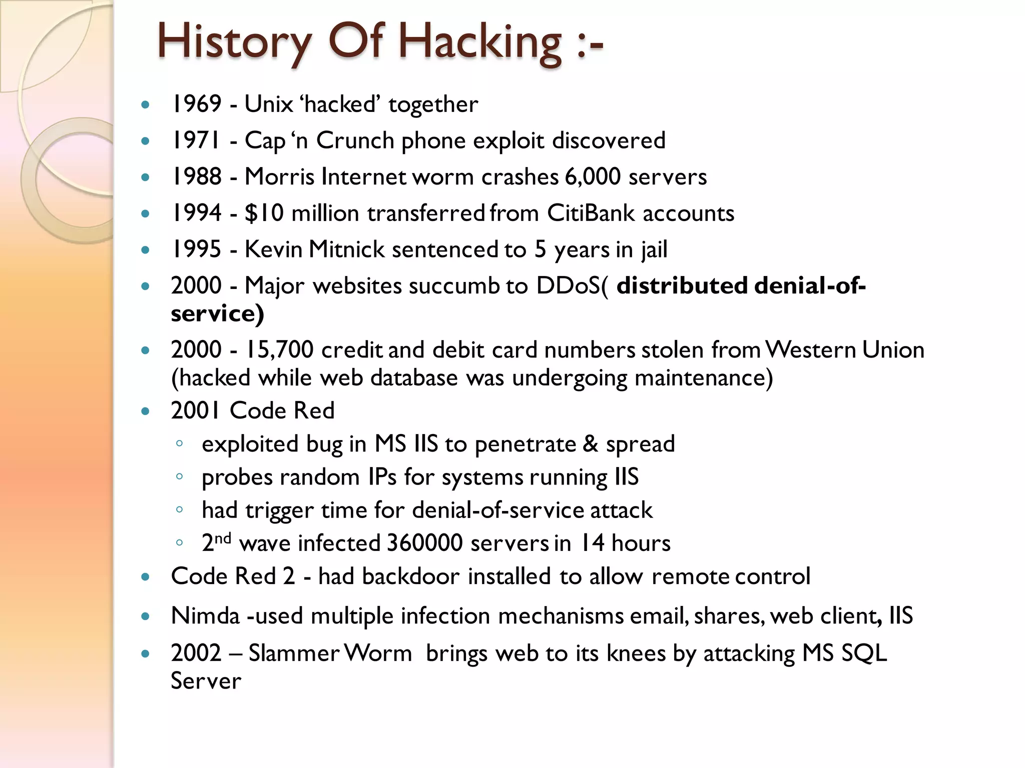 History Of Hacking :-
 1969 - Unix ‘hacked’ together
 1971 - Cap ‘n Crunch phone exploit discovered
 1988 - Morris Internet worm crashes 6,000 servers
 1994 - $10 million transferred from CitiBank accounts
 1995 - Kevin Mitnick sentenced to 5 years in jail
 2000 - Major websites succumb to DDoS( distributed denial-of-
service)
 2000 - 15,700 credit and debit card numbers stolen fromWestern Union
(hacked while web database was undergoing maintenance)
 2001 Code Red
◦ exploited bug in MS IIS to penetrate & spread
◦ probes random IPs for systems running IIS
◦ had trigger time for denial-of-service attack
◦ 2nd wave infected 360000 servers in 14 hours
 Code Red 2 - had backdoor installed to allow remote control
 Nimda -used multiple infection mechanisms email, shares, web client, IIS
 2002 – SlammerWorm brings web to its knees by attacking MS SQL
Server
 