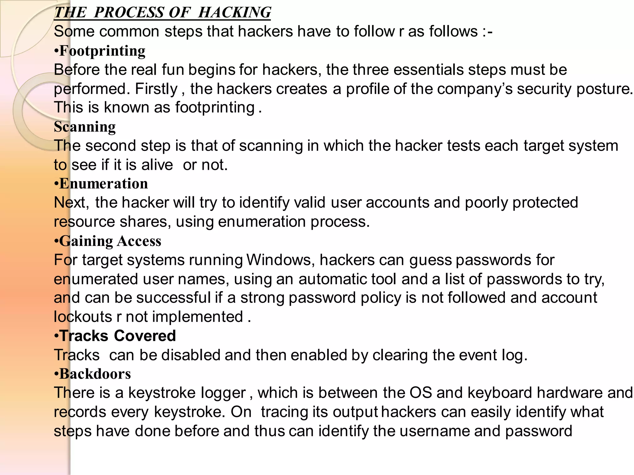 THE PROCESS OF HACKING
Some common steps that hackers have to follow r as follows :-
•Footprinting
Before the real fun begins for hackers, the three essentials steps must be
performed. Firstly , the hackers creates a profile of the company’s security posture.
This is known as footprinting .
Scanning
The second step is that of scanning in which the hacker tests each target system
to see if it is alive or not.
•Enumeration
Next, the hacker will try to identify valid user accounts and poorly protected
resource shares, using enumeration process.
•Gaining Access
For target systems running Windows, hackers can guess passwords for
enumerated user names, using an automatic tool and a list of passwords to try,
and can be successful if a strong password policy is not followed and account
lockouts r not implemented .
•Tracks Covered
Tracks can be disabled and then enabled by clearing the event log.
•Backdoors
There is a keystroke logger , which is between the OS and keyboard hardware and
records every keystroke. On tracing its output hackers can easily identify what
steps have done before and thus can identify the username and password
 