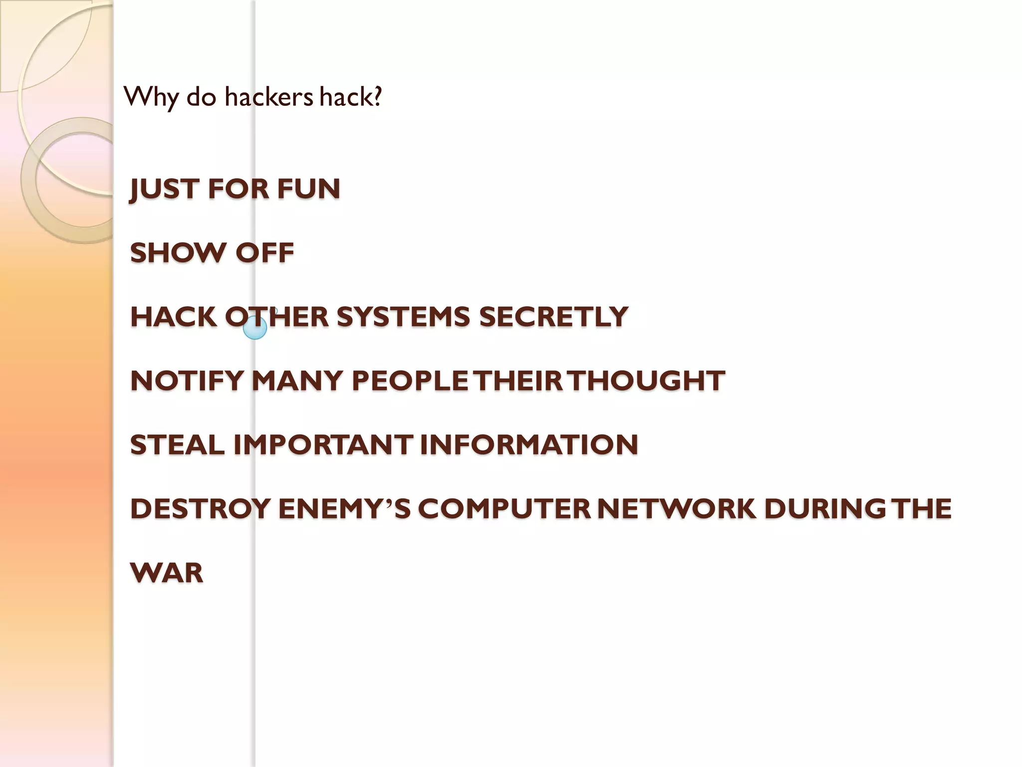 Why do hackers hack?
JUST FOR FUN
SHOW OFF
HACK OTHER SYSTEMS SECRETLY
NOTIFY MANY PEOPLETHEIRTHOUGHT
STEAL IMPORTANT INFORMATION
DESTROY ENEMY’S COMPUTER NETWORK DURINGTHE
WAR
 