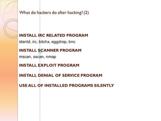 What do hackers do after hacking?(2)
INSTALL IRC RELATED PROGRAM
identd, irc, bitchx, eggdrop, bnc
INSTALL SCANNER PROGRAM
mscan, sscan, nmap
INSTALL EXPLOIT PROGRAM
INSTALL DENIAL OF SERVICE PROGRAM
USE ALL OF INSTALLED PROGRAMS SILENTLY
 