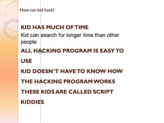 How can kid hack?
KID HAS MUCH OFTIME
Kid can search for longer time than other
people
ALL HACKING PROGRAM IS EASYTO
USE
KID DOESN’T HAVETO KNOW HOW
THE HACKING PROGRAMWORKS
THESE KIDS ARE CALLED SCRIPT
KIDDIES
 