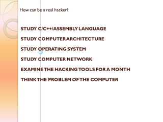How can be a real hacker?
STUDY C/C++/ASSEMBLYLANGUAGE
STUDY COMPUTERARCHITECTURE
STUDY OPERATING SYSTEM
STUDY COMPUTER NETWORK
EXAMINETHE HACKINGTOOLS FOR A MONTH
THINKTHE PROBLEM OFTHE COMPUTER
 