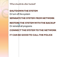 What should do after hacked?
SHUTDOWNTHE SYSTEM
Or turn off the system
SEPARATETHE SYSTEM FROM NETWORK
RESTORETHE SYSTEM WITHTHE BACKUP
Or reinstall all programs
CONNECTTHE SYSTEM TOTHE NETWORK
IT CAN BE GOODTO CALLTHE POLICE
 