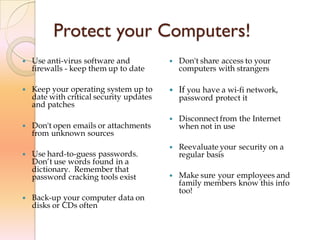 Protect your Computers!
 Use anti-virus software and
firewalls - keep them up to date
 Keep your operating system up to
date with critical security updates
and patches
 Don't open emails or attachments
from unknown sources
 Use hard-to-guess passwords.
Don’t use words found in a
dictionary. Remember that
password cracking tools exist
 Back-up your computer data on
disks or CDs often
 Don't share access to your
computers with strangers
 If you have a wi-fi network,
password protect it
 Disconnect from the Internet
when not in use
 Reevaluate your security on a
regular basis
 Make sure your employees and
family members know this info
too!
 