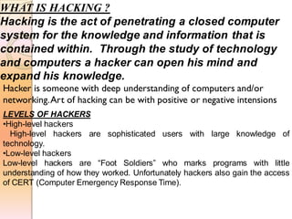 WHAT IS HACKING ?
Hacking is the act of penetrating a closed computer
system for the knowledge and information that is
contained within. Through the study of technology
and computers a hacker can open his mind and
expand his knowledge.
LEVELS OF HACKERS
•High-level hackers
High-level hackers are sophisticated users with large knowledge of
technology.
•Low-level hackers
Low-level hackers are “Foot Soldiers” who marks programs with little
understanding of how they worked. Unfortunately hackers also gain the access
of CERT (Computer Emergency Response Time).
Hacker is someone with deep understanding of computers and/or
networking.Art of hacking can be with positive or negative intensions
 