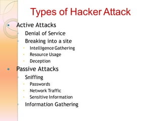  Active Attacks
◦ Denial of Service
◦ Breaking into a site
 Intelligence Gathering
 Resource Usage
 Deception
 Passive Attacks
◦ Sniffing
 Passwords
 Network Traffic
 Sensitive Information
◦ Information Gathering
Types of Hacker Attack
 