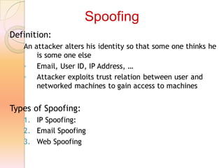 Definition:
An attacker alters his identity so that some one thinks he
is some one else
◦ Email, User ID, IP Address, …
◦ Attacker exploits trust relation between user and
networked machines to gain access to machines
Types of Spoofing:
1. IP Spoofing:
2. Email Spoofing
3. Web Spoofing
Spoofing
 