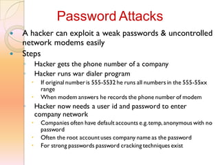 A hacker can exploit a weak passwords & uncontrolled
network modems easily
 Steps
◦ Hacker gets the phone number of a company
◦ Hacker runs war dialer program
 If original number is 555-5532 he runs all numbers in the 555-55xx
range
 When modem answers he records the phone number of modem
◦ Hacker now needs a user id and password to enter
company network
 Companies often have default accounts e.g.temp, anonymous with no
password
 Often the root accountuses company name as the password
 For strong passwords password cracking techniques exist
Password Attacks
 