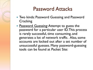 Password Attacks
 Two kinds: Password Guessing and Password
Cracking
 Password Guessing:Attempt to guess the
password for a particular user ID.This process
is rarely successful, time consuming, and
generates a lot of network traffic. Also, some
accounts are locked out after a set number of
unsuccessful guesses. Many password-guessing
tools can be found at Packet Site:
 
