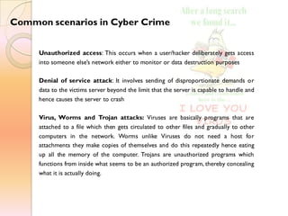 Common scenarios in Cyber Crime
Unauthorized access: This occurs when a user/hacker deliberately gets access
into someone else’s network either to monitor or data destruction purposes
Denial of service attack: It involves sending of disproportionate demands or
data to the victims server beyond the limit that the server is capable to handle and
hence causes the server to crash
Virus, Worms and Trojan attacks: Viruses are basically programs that are
attached to a file which then gets circulated to other files and gradually to other
computers in the network. Worms unlike Viruses do not need a host for
attachments they make copies of themselves and do this repeatedly hence eating
up all the memory of the computer. Trojans are unauthorized programs which
functions from inside what seems to be an authorized program, thereby concealing
what it is actually doing.
 