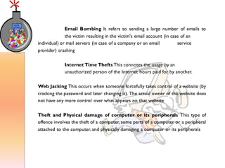 Email Bombing It refers to sending a large number of emails to
the victim resulting in the victim's email account (in case of an
individual) or mail servers (in case of a company or an email service
provider) crashing
Internet Time Thefts This connotes the usage by an
unauthorized person of the Internet hours paid for by another.
Web Jacking This occurs when someone forcefully takes control of a website (by
cracking the password and later changing it). The actual owner of the website does
not have any more control over what appears on that website
Theft and Physical damage of computer or its peripherals This type of
offence involves the theft of a computer, some parts of a computer or a peripheral
attached to the computer. and physically damaging a computer or its peripherals
 