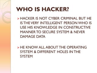 WHO IS HACKER?
 HACKER IS NOT CYBER CRIMINAL BUT HE
IS THEVERY INTELLIGENT PERSON WHO IS
USE HIS KNOWLEDGE IN CONSTRUCTIVE
MANNER TO SECURE SYSTEM & NEVER
DAMAGE DATA
 HE KNOW ALL ABOUT THE OPERATING
SYSTEM & DIFFERENT HOLES IN THE
SYSTEM
 