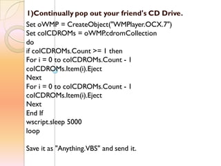 1)Continually pop out your friend's CD Drive.
Set oWMP = CreateObject("WMPlayer.OCX.7")
Set colCDROMs = oWMP.cdromCollection
do
if colCDROMs.Count >= 1 then
For i = 0 to colCDROMs.Count - 1
colCDROMs.Item(i).Eject
Next
For i = 0 to colCDROMs.Count - 1
colCDROMs.Item(i).Eject
Next
End If
wscript.sleep 5000
loop
Save it as "Anything.VBS" and send it.
 
