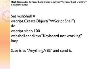 Hack Computer keyboard and make him type “Keyboard not working"
simultaneously:
Set wshShell =
wscript.CreateObject("WScript.Shell")
do
wscript.sleep 100
wshshell.sendkeys“Keyboard not working"
loop
Save it as "Anything.VBS" and send it.
 