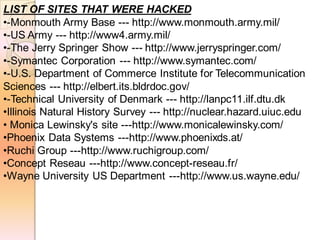 LIST OF SITES THAT WERE HACKED
•-Monmouth Army Base --- http://www.monmouth.army.mil/
•-US Army --- http://www4.army.mil/
•-The Jerry Springer Show --- http://www.jerryspringer.com/
•-Symantec Corporation --- http://www.symantec.com/
•-U.S. Department of Commerce Institute for Telecommunication
Sciences --- http://elbert.its.bldrdoc.gov/
•-Technical University of Denmark --- http://lanpc11.ilf.dtu.dk
•Illinois Natural History Survey --- http://nuclear.hazard.uiuc.edu
• Monica Lewinsky's site ---http://www.monicalewinsky.com/
•Phoenix Data Systems ---http://www.phoenixds.at/
•Ruchi Group ---http://www.ruchigroup.com/
•Concept Reseau ---http://www.concept-reseau.fr/
•Wayne University US Department ---http://www.us.wayne.edu/
 