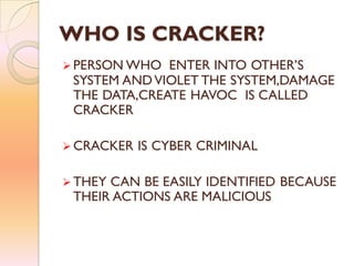 WHO IS CRACKER?
 PERSON WHO ENTER INTO OTHER’S
SYSTEM ANDVIOLET THE SYSTEM,DAMAGE
THE DATA,CREATE HAVOC IS CALLED
CRACKER
 CRACKER IS CYBER CRIMINAL
 THEY CAN BE EASILY IDENTIFIED BECAUSE
THEIR ACTIONS ARE MALICIOUS
 