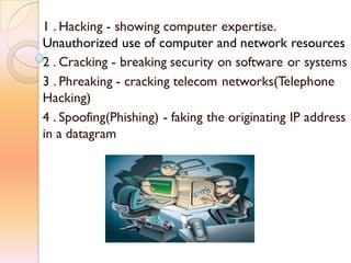 1 . Hacking - showing computer expertise.
Unauthorized use of computer and network resources
2 . Cracking - breaking security on software or systems
3 . Phreaking - cracking telecom networks(Telephone
Hacking)
4 . Spoofing(Phishing) - faking the originating IP address
in a datagram
 