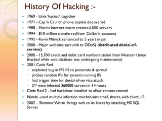 History Of Hacking :-
 1969 - Unix ‘hacked’ together
 1971 - Cap ‘n Crunch phone exploit discovered
 1988 - Morris Internet worm crashes 6,000 servers
 1994 - $10 million transferred from CitiBank accounts
 1995 - Kevin Mitnick sentenced to 5 years in jail
 2000 - Major websites succumb to DDoS( distributed denial-of-
service)
 2000 - 15,700 credit and debit card numbers stolen fromWestern Union
(hacked while web database was undergoing maintenance)
 2001 Code Red
◦ exploited bug in MS IIS to penetrate & spread
◦ probes random IPs for systems running IIS
◦ had trigger time for denial-of-service attack
◦ 2nd wave infected 360000 servers in 14 hours
 Code Red 2 - had backdoor installed to allow remote control
 Nimda -used multiple infection mechanisms email, shares, web client, IIS
 2002 – SlammerWorm brings web to its knees by attacking MS SQL
Server
 