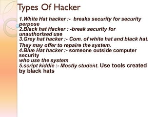 Types Of Hacker
1.White Hat hacker :- breaks security for security
perpose
2.Black hat Hacker : -break security for
unauthorised use
3.Grey hat hacker :- Com. of white hat and black hat.
They may offer to repaire the system.
4.Blue Hat hacker :- someone outside computer
security
who use the system
5.script kiddie :- Mostly student. Use tools created
by black hats
 